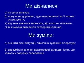 Ми дізналися: а) як вона виникає; б) чому вона дорівнює, куди направлена і як її можна розрахувати; в) від яких чинників залежить, від яких не залежить; г) як її можна визначити експериментально. Ми зуміли: а) оцінити різні ситуації, описані в художній літературі; б) зрозуміти значення  архімедової  сили для істот, що  живуть у водному середовищі. 