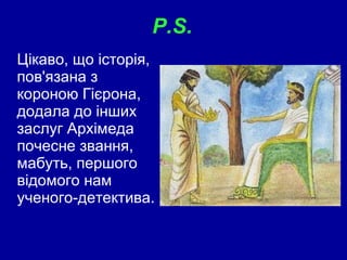 P.S.  Цікаво, що історія, пов'язана з короною Гієрона, додала до інших заслуг Архімеда почесне звання, мабуть, першого відомого нам ученого-детектива.  