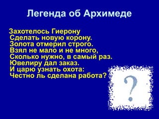 Легенда об Архимеде Захотелось Гиерону  Сделать новую корону.  Золота отмерил строго.  Взял не мало и не много,  Сколько нужно, в самый раз.  Ювелиру дал заказ.  И царю узнать охота:  Честно ль сделана работа?  