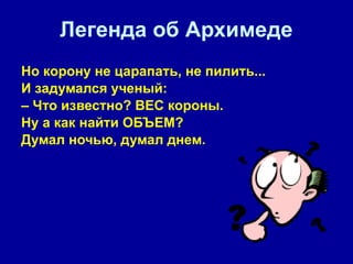 Легенда об Архимеде Но корону не царапать, не пилить...  И задумался ученый:  –  Что известно? ВЕС короны.  Ну а как найти ОБЪЕМ? Думал ночью, думал днем.   