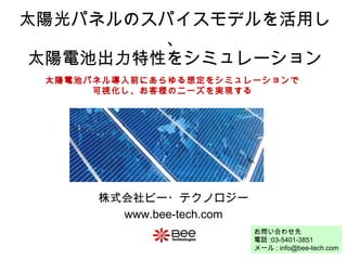 太陽光パネルのスパイスモデルを活用し、 太陽電池出力特性をシミュレーション 株式会社ビー・テクノロジー www.bee-tech.com 太陽電池パネル導入前にあらゆる想定をシミュレーションで 可視化し、お客様のニーズを実現する お問い合わせ先 電話 :03-5401-3851 メール : info@bee-tech.com 