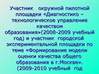 Участник  окружной пилотной площадки «Диагностико – технологическое управление качеством образования»(2008-2009 учебный год) и участник  городской  экспериментальной площадки по теме «Формирование модели оценки качества общего образования в г.Москве». (2009-2010 учебный  год 