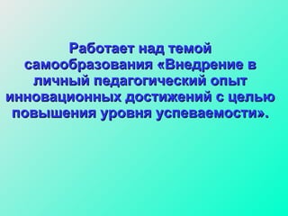 Работает над темой самообразования «Внедрение в личный педагогический опыт инновационных достижений с целью повышения уровня успеваемости». 