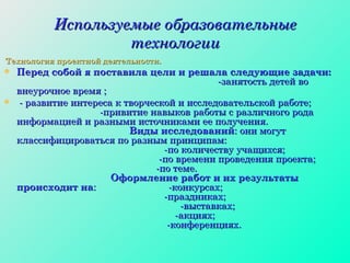 Используемые образовательные технологии Технология проектной деятельности. Перед собой я поставила цели и решала следующие задачи:   -занятость детей во внеурочное время ;  - развитие интереса к творческой и исследовательской работе;  -привитие навыков работы с различного рода информацией и разными источниками ее получения.  Виды исследований : они могут классифицироваться по разным принципам:  -по количеству учащихся;  -по времени проведения проекта;  -по теме.  Оформление работ и их результаты происходит на :  -конкурсах;  -праздниках;  -выставках;  -акциях;  -конференциях. 
