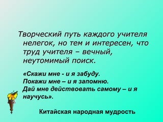 Творческий путь каждого учителя нелегок, но тем и интересен, что труд учителя – вечный, неутомимый поиск.  «Скажи мне - и я забуду. Покажи мне – и я запомню. Дай мне действовать самому – и я научусь». Китайская народная мудрость 