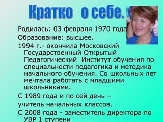 Родилась: 03 февраля 1970 года  Образование: высшее. 1994 г.- окончила Московский Государственный Открытый Педагогический  Институт обучения по специальности педагогика и методика начального обучения. Со школьных лет мечтала работать с младшими школьниками. С 1989 года и по сей день –  учитель начальных классов.  С 2008 года - заместитель директора по УВР 1 ступени Кратко  о себе.  