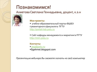 Познакомимся!Ахметова Светлана Геннадьевна, доцент, к.э.нМои проекты:  учебно-образовательный портал ВШБЭ гуманитарного факультета  ПГТУ                     http://portal-hsb.pstu.ru