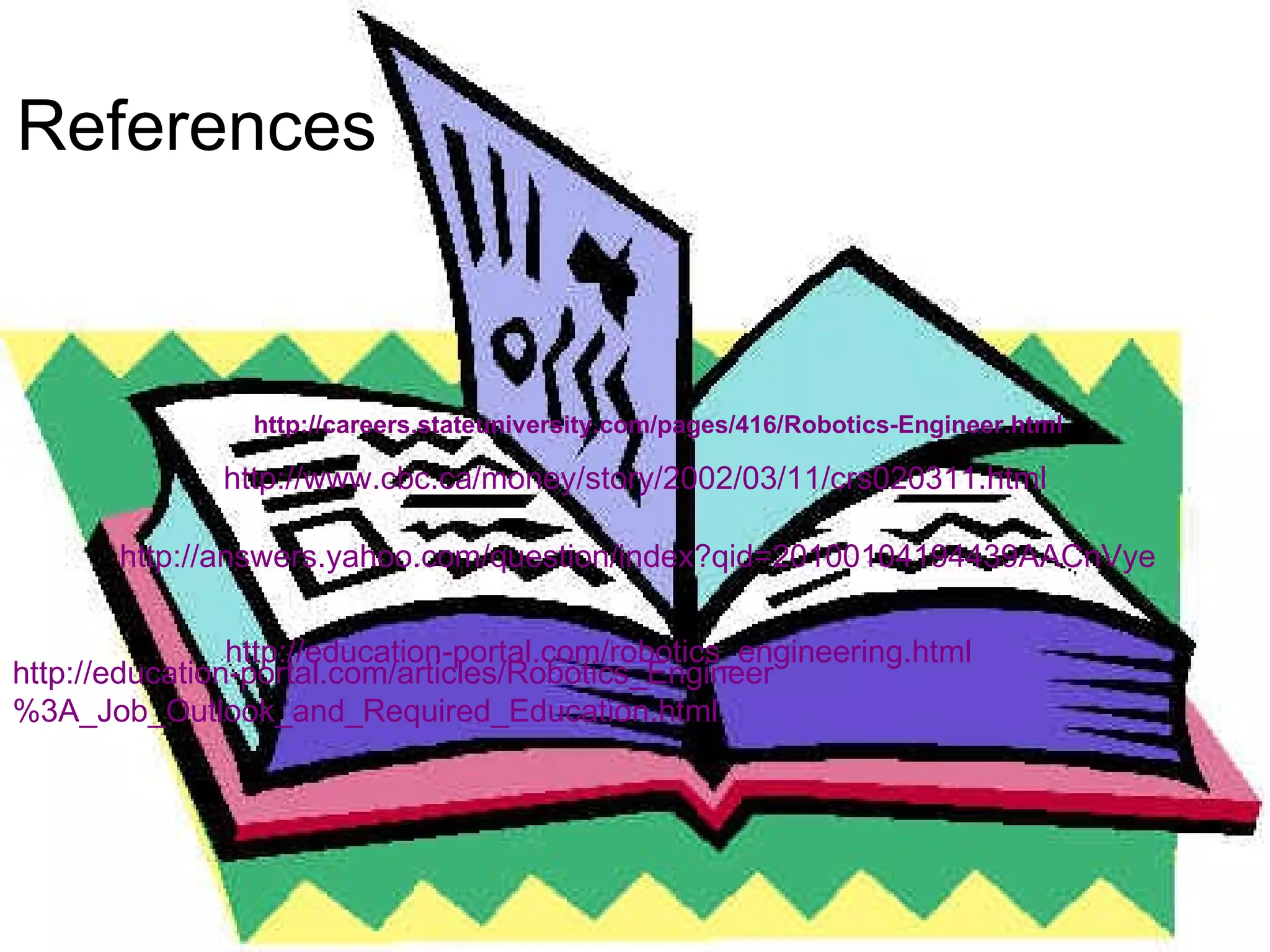 References  http://careers.stateuniversity.com/pages/416/Robotics-Engineer.html http://answers.yahoo.com/question/index?qid=20100104194439AACnVye http://education-portal.com/robotics_engineering.html http://education-portal.com/articles/Robotics_Engineer%3A_Job_Outlook_and_Required_Education.html http://www.cbc.ca/money/story/2002/03/11/crs020311.html 