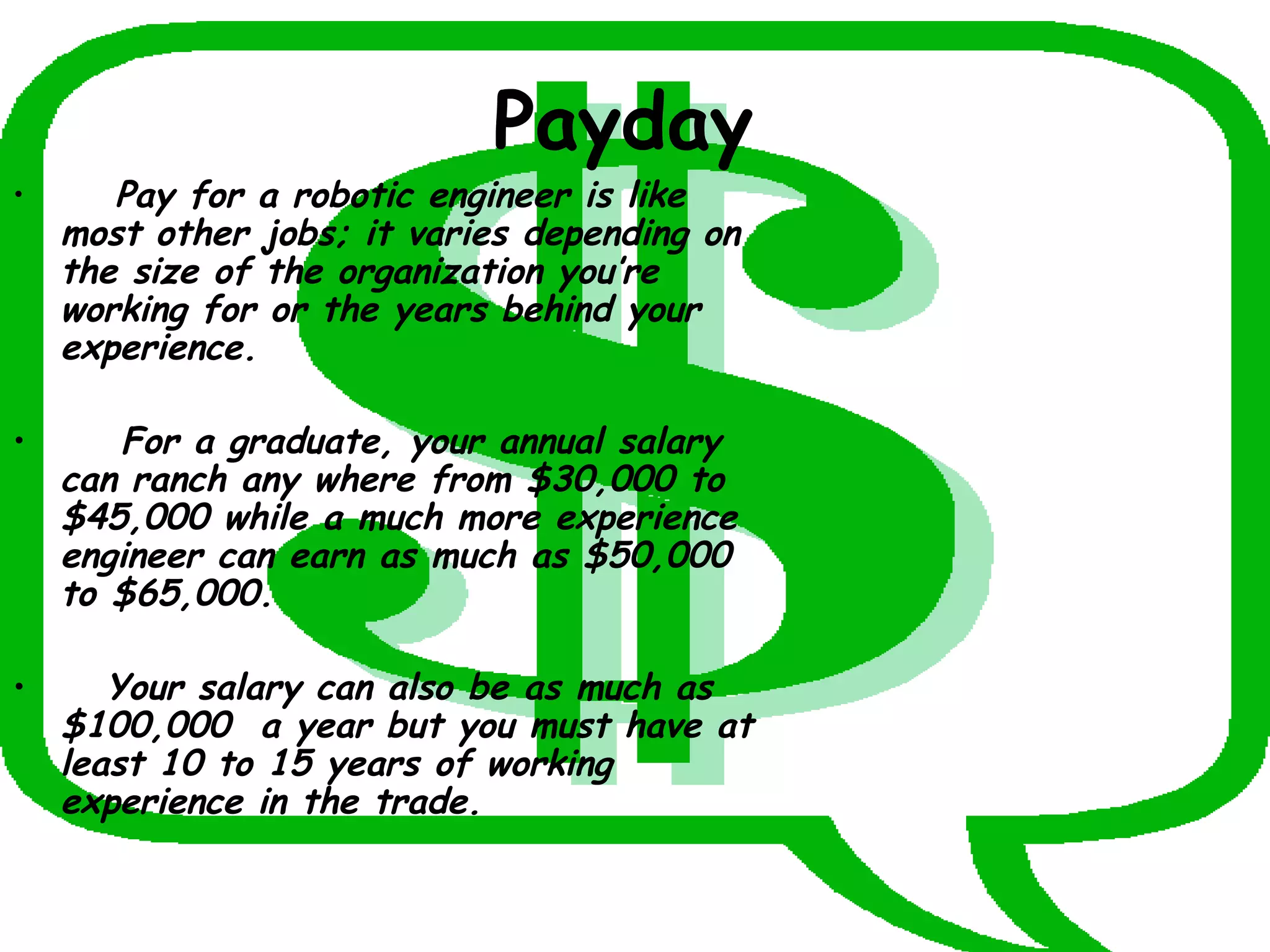 Payday   Pay for a robotic engineer is like most other jobs; it varies depending on the size of the organization you’re working for or the years behind your experience. For a graduate, your annual salary can ranch any where from $30,000 to $45,000 while a much more experience engineer can earn as much as $50,000 to $65,000. Your salary can also be as much as $100,000  a year but you must have at least 10 to 15 years of working experience in the trade.  