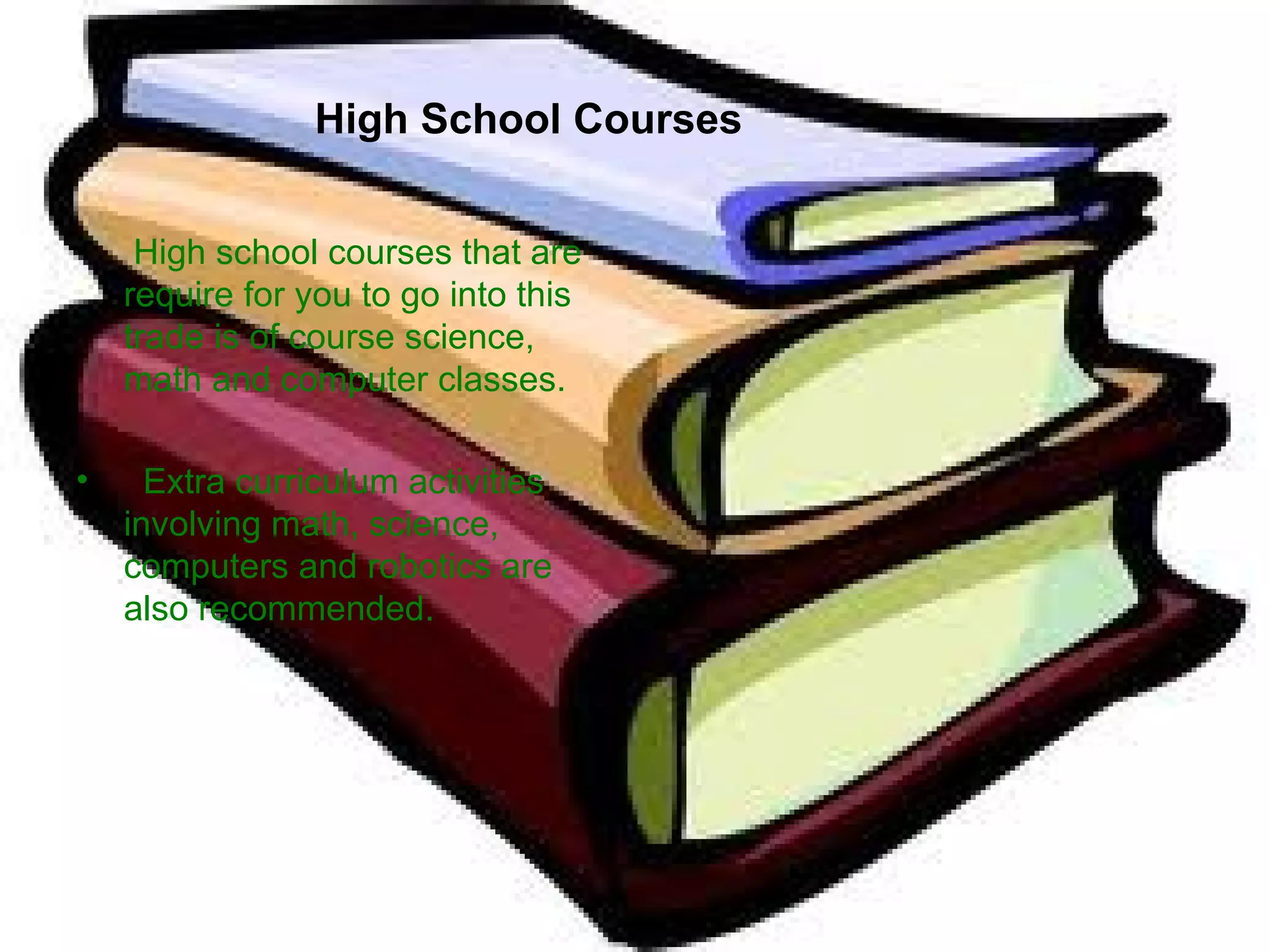 High School Courses   High school courses that are require for you to go into this trade is of course science, math and computer classes.  Extra curriculum activities involving math, science, computers and robotics are also recommended.  