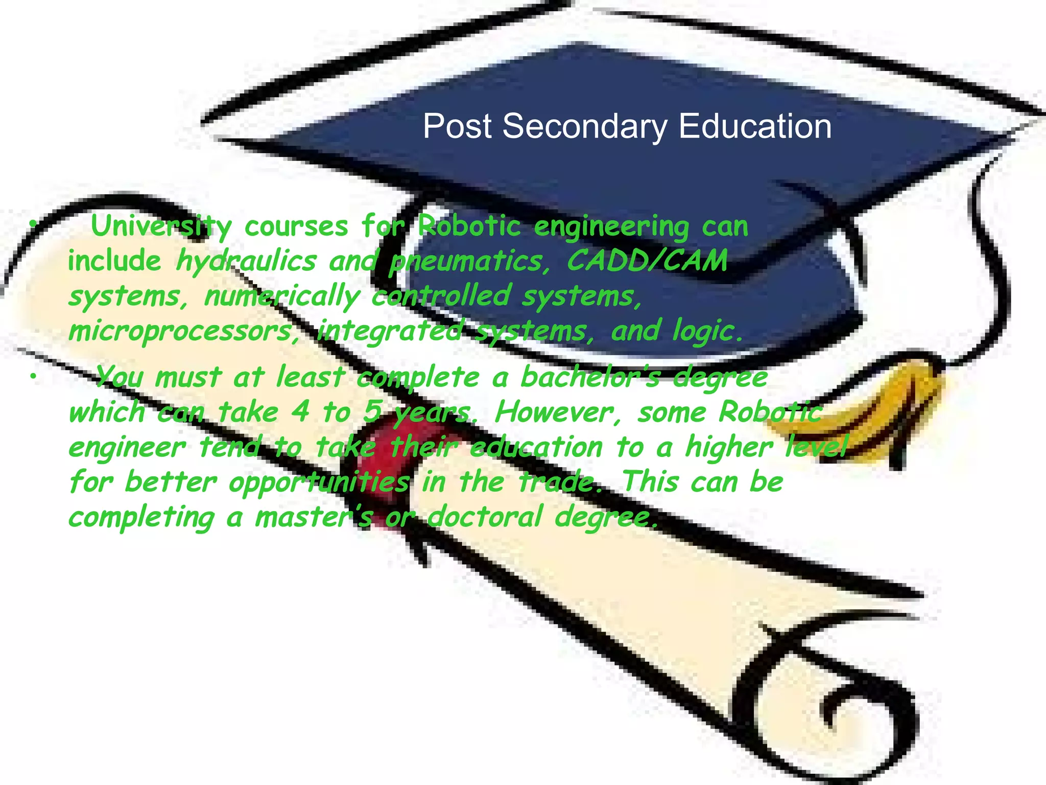 Post Secondary Education University courses for Robotic engineering can include  hydraulics and pneumatics, CADD/CAM systems, numerically controlled systems, microprocessors, integrated systems, and logic. You must at least complete a bachelor’s degree which can take 4 to 5 years. However, some Robotic engineer tend to take their education to a higher level for better opportunities in the trade. This can be completing a master’s or doctoral degree.  