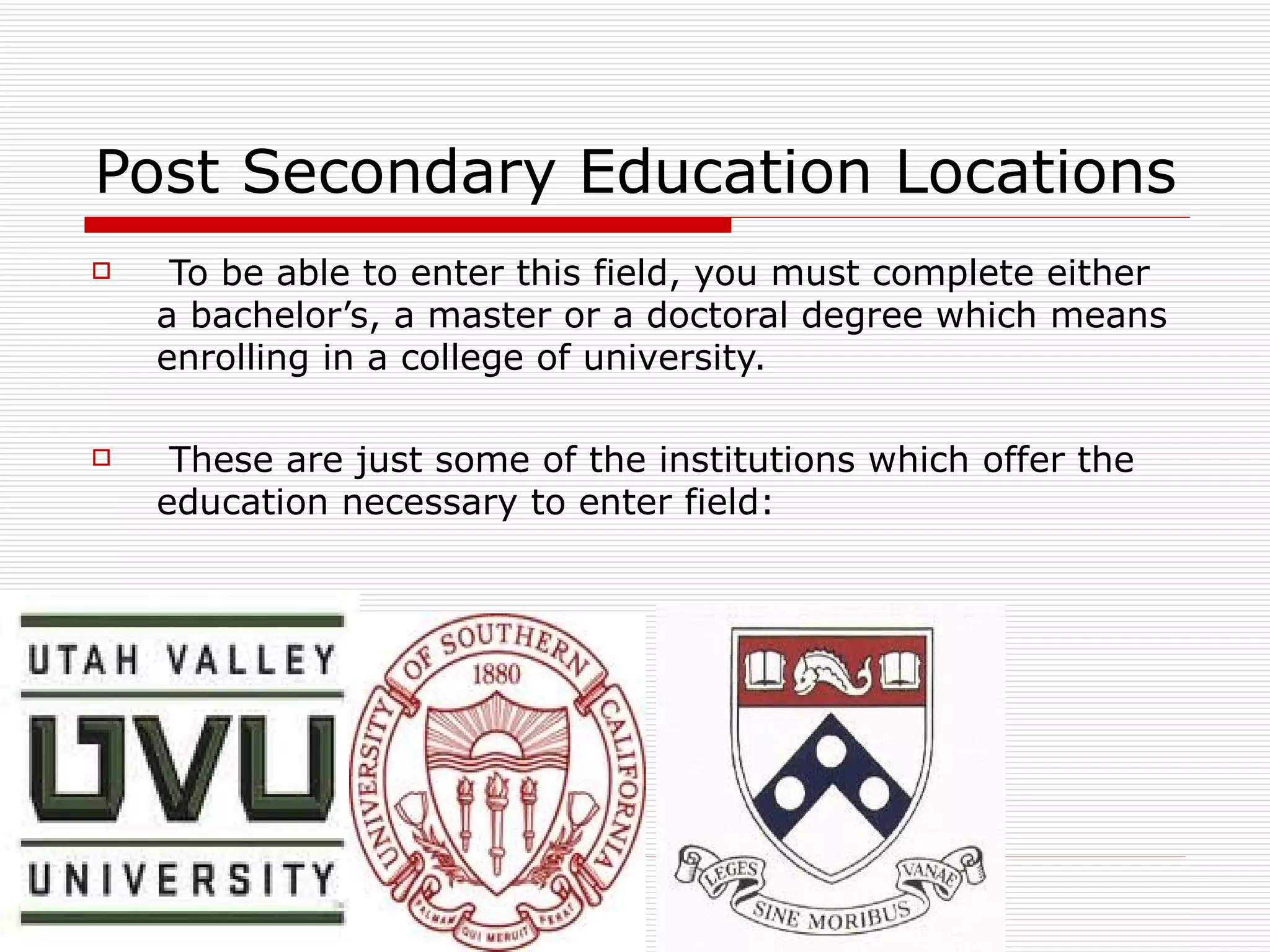 Post Secondary Education Locations To be able to enter this field, you must complete either a bachelor’s, a master or a doctoral degree which means enrolling in a college of university. These are just some of the institutions which offer the education necessary to enter field:  