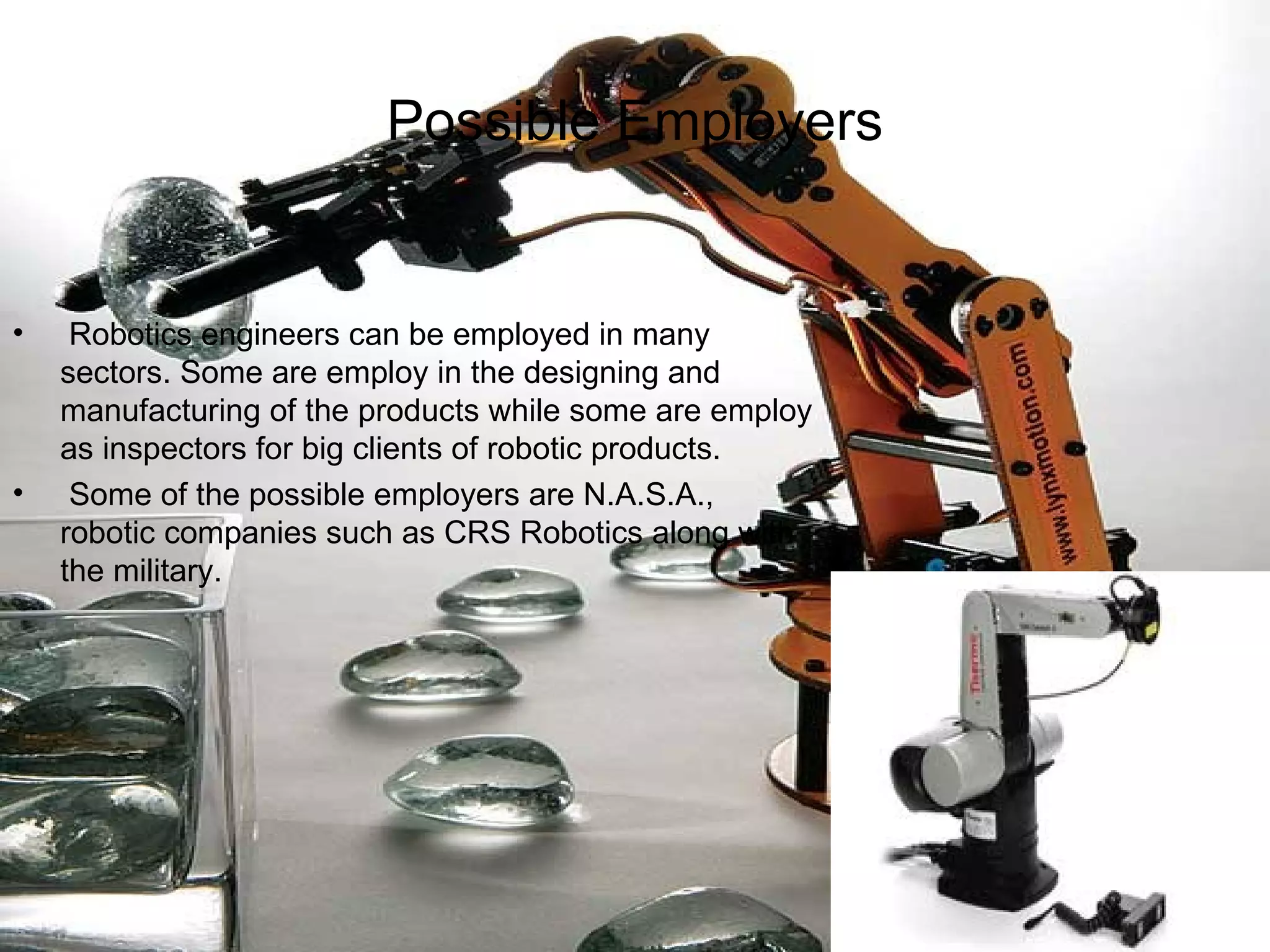 Possible Employers Robotics engineers can be employed in many sectors. Some are employ in the designing and manufacturing of the products while some are employ as inspectors for big clients of robotic products. Some of the possible employers are N.A.S.A., robotic companies such as CRS Robotics along with the military.  