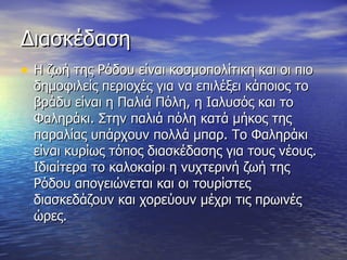 Διασκέδαση Η ζωή της Ρόδου είναι κοσμοπολίτικη και οι πιο δημοφιλείς περιοχές για να επιλέξει κάποιος το βράδυ είναι η Παλιά Πόλη, η Ιαλυσός και το Φαληράκι. Στην παλιά πόλη κατά μήκος της παραλίας υπάρχουν πολλά μπαρ. Το Φαληράκι είναι κυρίως τόπος διασκέδασης για τους νέους.  Ιδιαίτερα το καλοκαίρι η νυχτερινή ζωή της Ρόδου απογειώνεται και οι τουρίστες διασκεδάζουν και χορεύουν μέχρι τις πρωινές ώρες. 