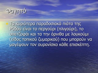 Φαγητό Τα κυριότερα παραδοσιακά πιάτα της Ρόδου είναι το περγούρι (πλιγούρι), το σπετζοφάι και τα την όρνιθα με λουκούμι (είδος τοπικού ζυμαρικού) που μπορούν να μαγέψουν τον ουρανίσκο κάθε επισκέπτη.  