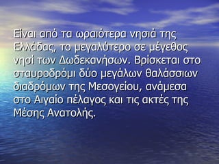 Είναι από τα ωραιότερα νησιά της Ελλάδας, το μεγαλύτερο σε μέγεθος νησί των Δωδεκανήσων. Βρίσκεται στο σταυροδρόμι δύο μεγάλων θαλάσσιων διαδρόμων της Μεσογείου, ανάμεσα στο Αιγαίο πέλαγος και τις ακτές της Μέσης Ανατολής. 