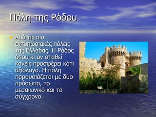 Πόλη της Ρόδου Από τις πιο εντυπωσιακές πόλεις της Ελλάδας. Η Ρόδος όπου κι αν σταθεί κανείς προσφέρει κάτι αξιόλογο. Η πόλη παρουσιάζεται με δύο πρόσωπα, το μεσαιωνικό και το σύγχρονο. 