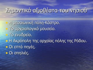 Σημαντικά αξιοθέατα του νησιού Η μεσαιωνική πόλη-Κάστρο. Το αρχαιολογικό μουσείο. Το ενυδρείο. Η Ακρόπολη της αρχαίας πόλης της Ρόδου. Οι επτά πηγές. Οι σπηλιές. 