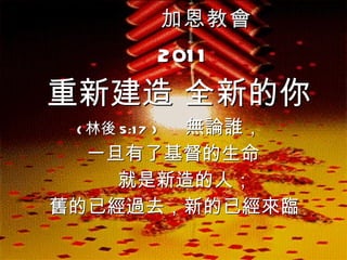 加恩教會 2011 重新建造 全新的你 ( 林後 5:17 )  無論誰， 一旦有了基督的生命 就是新造的人； 舊的已經過去，新的已經來臨   