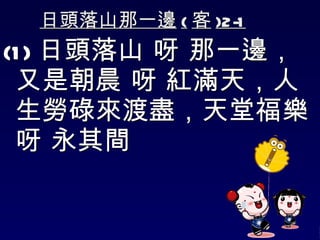 日頭落山那一邊 ( 客 )2-1 (1) 日頭落山 呀 那一邊，又是朝晨 呀 紅滿天，人生勞碌來渡盡，天堂福樂 呀 永其間 