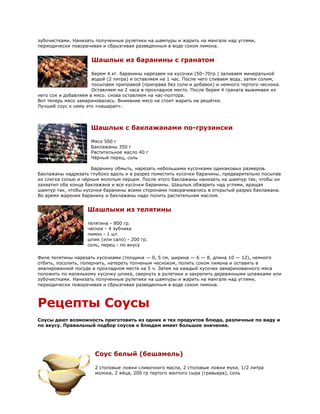 зубочистками. Нанизать полученные рулетики на шампуры и жарить на мангале над углями,
периодически поворачивая и сбрызгивая разведенным в воде соком лимона.


                     Шашлык из баранины с гранатом

                      Берем 4 кг. баранины нарезаем на кусочки (50–70гр.) заливаем минеральной
                      водой (2 литра) и оставляем на 1 час. После чего сливаем воду, затем солим,
                      посыпаем приправой (приправа без соли и добавок) и немного тертого чеснока.
                      Оставляем на 2 часа в прохладное место. После берем 4 граната выжимаем из
него сок и добавляем в мясо. снова оставляем на час-полтора.
Вот теперь мясо замариновалась. Внимание мясо не стоит жарить на решётке.
Лучший соус к нему это «нашарап».



                     Шашлык с баклажанами по-грузински

                     Мясо 500 г
                     Баклажаны 350 г
                     Растительное масло 40 г
                     Чёрный перец, соль

                     Баранину обмыть, нарезать небольшими кусочками одинаковых размеров.
Баклажаны надрезать глубоко вдоль и в разрез поместить кусочки баранины, предварительно посыпав
их слегка солью и чёрным молотым перцем. После этого баклажаны нанизать на шампур так, чтобы он
захватил оба конца баклажана и все кусочки баранины. Шашлык обжарить над углями, вращая
шампур так, чтобы кусочки баранины всеми сторонами поворачивались в открытый разрез баклажана.
Во время жарения баранину и баклажаны надо полить растительнам маслом.


                   Шашлыки из телятины

                   телятина - 800 гр.
                   чеснок - 4 зубчика
                   лимон - 1 шт.
                   шпик (или сало) - 200 гр.
                   соль, перец - по вкусу

Филе телятины нарезать кусочками (толщина — 0, 5 см, ширина — 6 — 8, длина 10 — 12), немного
отбить, посолить, поперчить, натереть толченым чесноком, полить соком лимона и оставить в
эмалированной посуде в прохладном месте на 5 ч. Затем на каждый кусочек замаринованного мяса
положить по маленькому кусочку шпика, свернуть в рулетики и закрепить деревянными шпажками или
зубочистками. Нанизать полученные рулетики на шампуры и жарить на мангале над углями,
периодически поворачивая и сбрызгивая разведенным в воде соком лимона.



Рецепты Соусы
Соусы дают возможность приготовить из одних и тех продуктов блюда, различные по виду и
по вкусу. Правильный подбор соусов к блюдам имеет большое значение.




                      Соус белый (бешамель)

                      2 столовые ложки сливочного масла, 2 столовые ложки муки, 1/2 литра
                      молока, 2 яйца, 200 гр тертого желтого сыра (гравьера), соль
 