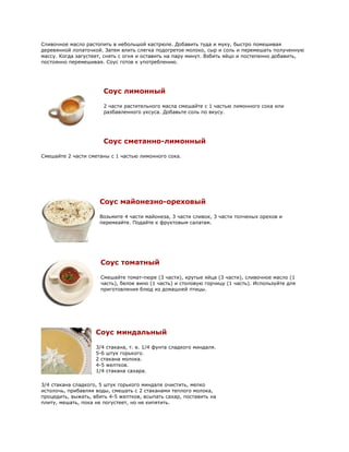 Сливочное масло растопить в небольшой кастрюле. Добавить туда и муку, быстро помешивая
деревянной лопаточкой. Затем влить слегка подогретое молоко, сыр и соль и перемешать полученную
массу. Когда загустеет, снять с огня и оставить на пару минут. Взбить яйцо и постепенно добавить,
постоянно перемешивая. Соус готов к употреблению.




                       Соус лимонный

                       2 части растительного масла смешайте с 1 частью лимонного сока или
                       разбавленного уксуса. Добавьте соль по вкусу.




                       Соус сметанно-лимонный

Смешайте 2 части сметаны с 1 частью лимонного сока.




                     Соус майонезно-ореховый

                     Возьмите 4 части майонеза, 3 части сливок, 3 части толченых орехов и
                     перемеайте. Подайте к фруктовым салатам.




                      Соус томатный

                      Смешайте томат-пюре (3 части), крутые яйца (3 части), сливочное масло (1
                      часть), белое вино (1 часть) и столовую горчицу (1 часть). Используйте для
                      приготовления блюд из домашней птицы.




                    Соус миндальный

                    3/4 стакана, т. е. 1/4 фунта сладкого миндаля.
                    5-6 штук горького.
                    2 стакана молока.
                    4-5 желтков.
                    1/4 стакана сахара.

3/4 стакана сладкого, 5 штук горького миндаля очистить, мелко
истолочь, прибавляя воды, смешать с 2 стаканами теплого молока,
процедить, выжать, вбить 4-5 желтков, всыпать сахар, поставить на
плиту, мешать, пока не погустеет, но не кипятить.
 