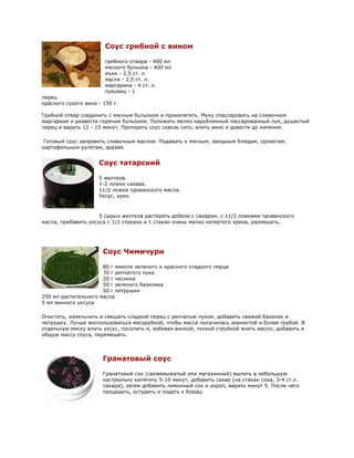 Соус грибной с вином

                        грибного отвара - 400 мл
                        мясного бульона - 400 мл
                        муки - 2,5 ст. л.
                        масла - 2,5 ст. л.
                        маргарина - 4 ст. л.
                        луковиц - 1
перец
красного сухого вина - 150 г.

Грибной отвар соединить с мясным бульоном и прокипятить. Муку спассеровать на сливочном
маргарине и развести горячим бульоном. Положить мелко нарубленный пассерованный лук, душистый
перец и варить 12 - 15 минут. Протереть соус сквозь сито, влить вино и довести до кипения.

 Готовый соус заправить сливочным маслом. Подавать к мясным, овощным блюдам, крокетам,
картофельным рулетам, зразам.


                     Соус татарский

                     5 желтков.
                     1-2 ложки сахара.
                     11/2 ложки прованского масла.
                     Уксус, хрен.



                     5 сырых желтков растереть добела с сахаром, с 11/2 ложками прованского
масла, прибавить уксуса с 1/2 стакана и 1 стакан очень мелко натертого хрена, размешать.




                       Соус Чимичури

                      80 г мякоти зеленого и красного сладкого перца
                      70 г репчатого лука
                      20 г чеснока
                      50 г зеленого базилика
                      50 г петрушки
250 мл растительного масла
5 мл винного уксуса

Очистить, измельчить и смешать сладкий перец с репчатым луком, добавить свежий базилик и
петрушку. Лучше воспользоваться мясорубкой, чтобы масса получилась зернистой и более грубой. В
отдельную миску влить уксус, посолить и, взбивая вилкой, тонкой струйкой влить масло; добавить в
общую массу соуса, перемешать.



                       Гранатовый соус

                       Гранатовый сок (свежевыжатый или магазинный) вылить в небольшую
                       кастрюльку кипятить 5-10 минут, добавить сахар (на стакан сока, 3-4 ст.л.
                       сахара), затем добавить лимонный сок и укроп, варить минут 5. После чего
                       процедить, остудить и подать к блюду.
 