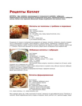 Рецепты Котлет
КОТЛЕТЫ - (фр. cotelette), произошедшее от итальянского costoletta - ребрышко.
Первоначально котлетами называли натуральный кусок мяса, отрезанный вместе с реберной
костью. Сейчас этим термином обозначают блюдо из рубленого или молотого мяса.




                               Котлеты из телятины с грибами и морковью

                               На 4 порции:
                               700 г телячьего филея,
                               5 морковок,
                               10 – 20 грибов, жир, перец черный молотый, соль;
                               д л я т е с т а:
                               4 яйца,
                               8 – 10 ст. ложек муки,
                               0,75 стакана молока, соль.

Очищенное от пленок и сухожилий мясо разделить на порции, посолить, поперчить, окунуть в жидкое
тесто и запанировать в сухарях. Затем обжарить с одной стороны, перевернуть и добавить мелко
нарезанные морковь и грибы. Готовые котлеты переложить на тарелки, а грибы и морковь жарить еще
1 – 2 минуты. После этого выложить на котлеты, рядом налить оставшийся после жаренья жир.


                               Отбивные котлеты с чабрецом

                                На 4 порции:
                                баранина
                                лук репчатый - 1 головка
                                масло оливковое - 2 ст. ложки
                                чабрец - рубленая зелень - 1 ст. ложка
                                соль - 1 ч. ложка
                                зелень петрушки
                                Лук очистите, мелко натрите, посолите и оставьте на 10 минут, затем
отожмите сок и соедините его с маслом.
Отбивные котлеты натрите с обеих сторон смесью масла и лукового сока, обильно посыпьте чабрецом
и жарьте по 5 минут с каждой стороны.
Готовые отбивные выложите на сервировочное блюдо и оформите зеленью.
Время приготовления: 25 мин.



                               Котлеты фаршированные

                               На 4 порции:
                               800 г говядины (реберная часть)
                               4 ст. ложки вареных мозгов
                               4 соленых огурца
                               60 г сливочного масла, 4 яйца
                               2 щепотки тертой лимонной цедры
                               1 щепотка молотого черного перца
                               4 ст. ложки бульона (воды)
2 ст. ложки сметаны, 1 ст. ложка коньяка, соль

Мясо нарезать вдоль так, чтобы получилось 8 котлет, связанных по две реберной костью. Поперчить и
посолить. Мелко нарубленные мозги, огурцы и петрушку, масло, желтки и по 1 щепотке цедры, перца
 