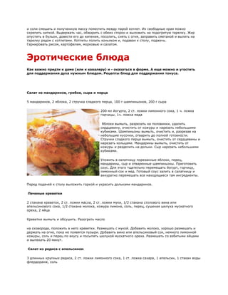 и соли смешать и полученную массу поместить между парой котлет. Их свободные края можно
скрепить ниткой. Выдержать час, обжарить с обеих сторон и выложить на подогретую тарелку. Жир
опустить в бульон, довести его до кипения, посолить, снять с огня, заправить сметаной и вылить на
тарелку рядом с котлетами. Котлеты полить коньяком и, подавая к столу, поджечь.
Гарнировать рисом, картофелем, морковью и салатом.



Эротические блюда
Как важно придти к даме (или к кавалеру) и - оказаться в форме. А еще можно и угостить
для поддержания духа нужным блюдом. Рецепты блюд для поддержания тонуса.




Салат из мандаринов, грибов, сыра и перца

5 мандаринов, 2 яблока, 2 стручка сладкого перца, 100 г шампиньонов, 200 г сыра

                                          200 мл йогурта, 2 ст. ложки лимонного сока, 1 ч. ложка
                                          горчицы, 1ч. ложка меда

                                           Яблоки вымыть, разрезать на половинки, удалить
                                          сердцевину, очистить от кожуры и нарезать небольшими
                                          кубиками. Шампиньоны вымыть, очистить и, разрезав на
                                          небольшие кусочки, отварить до полной готовности.
                                          Стручки сладкого перца вымыть, очистить от сердцевины и
                                          нарезать кольцами. Мандарины вымыть, очистить от
                                          кожуры и разделить на дольки. Сыр нарезать небольшими
                                          кубиками.

                                          Уложить в салатницу порезанные яблоки, перец,
                                          мандарины, сыр и отваренные шампиньоны. Приготовить
                                          соус. Для этого тщательно перемешать йогурт, горчицу,
                                          лимонный сок и мед. Готовый соус залить в салатницу и
                                          аккуратно перемешать все находящиеся там ингредиенты.

Перед подачей к столу выложить горкой и украсить дольками мандаринов.

Печеные креветки

2 стакана креветок, 2 cт. ложки масла, 2 cт. ложки муки, 1/2 стакана столового вина или
апельсинового сока, 1/2 стакана молока, кожура лимона, соль, перец, сушеная шелуха мускатного
ореха, 2 яйца

Креветки вымыть и обсушить. Разогреть масло

на сковороде, положить в него креветки. Размешать с мукой. Добавить молоко, хорошо размешать и
держать на огне, пока не появятся пузыри. Добавить вино или апельсиновый сок, немного лимонной
кожуры, соль и перец по вкусу и посыпать шелухой мускатного ореха. Размешать со взбитыми яйцами
и выпекать 20 минут.

Салат из редиса с апельсином

3 длинных крупных редиса, 2 cт. ложки лимонного сока, 1 cт. ложка сахара, 1 апельсин, 1 cтакан воды
флердоранж, соль
 