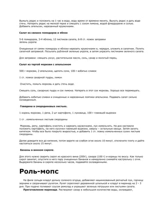 Вымыть редис и положить на 1 час в воду, воду время от времени менять. Вынуть редис и дать воде
стечь. Натереть редис на мелкой терке и смешать с соком лимона, водой флердоранж и солью.
Добавить апельсин, нарезанный кружочками.

Салат из свежих помидоров и яблок

5-6 помидоров, 3-4 яблока, 12 листиков салата, 6-8 ст. ложек заправки
зелень укропа

Очищенные от семян помидоры и яблоки нарезать кружочками и, чередуя, уложить в салатник. Полить
салатной заправкой. Посылать рубленой зеленью укропа, а затем украсить листиками зеленого салата.

Для заправки: смешать уксус, растительное масло, соль, сахар и молотый перец.

Салат из тертой моркови с апельсином

500 г моркови, 2 апельсина, щепоть соли, 100 г взбитых сливок

1 ст. ложка сахарной пудры, лимон

Очистить, помыть морковь и дать стечь воде.

Смешать соль, сахарную пудру и сок лимона. Натереть в этот сок морковь. Хорошо все перемешать.

Добавить взбитые сливки и очищенные и нарезанные ломтики апельсина. Подавать салат сильно
охлажденным.

Говядина в смородиновых листьях.

1 корень моркови, 1 репа, 2 шт картофеля, 1 луковица, 100 г говяжьей вырезки

1 ст . измельченных листьев смородины

 Морковь, репу, картофель очистить и нарезать кружочками, лук измельчить. На дно кастрюли
положить картофель, на него кусочки говяжьей вырезки, сверху – остальные овощи. Затем залить
кипятком. Чтобы все было покрыто жидкостью, и добавить 1 ст. ложку измельченных сухих листьев
смородины.

Далее доведите все до кипения, потом варите на слабом огне около 10 минут, отключите плиту и дайте
настояться около 15 минут.

Бананы в винном сиропе.

Для этого нужно сварить сироп из красного вина (200г), сахара (100 г) и корицы по вкусу. Как только
сироп закипит, опустите в него пару очищенных бананов и намедленно снимайте кастрюльку с огня.
Выдержите бананы в сиропе несколько часов, подавайте охлажденными.



Роль-мопс
   На филе сельди кладут дольку соленого огурца, добавляют нашинкованный репчатый лук, горчицу
зернами и сворачивают рулетом. Рулет скрепляют деревянной шпилькой и кладут в маринад на 2 - 3
дня. При подаче поливают соусом ремолад и украшают зеленью петрушки или листьями салата.
   Приготовление маринада. Растворяют сахар в небольшом количестве воды, охлаждают,
 