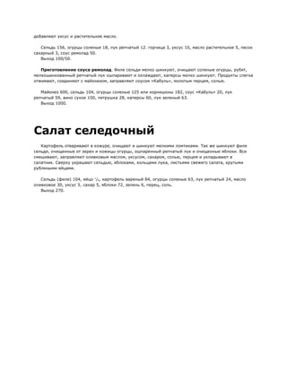 добавляют уксус и растительное масло.

   Сельдь 156, огурцы соленые 18, лук репчатый 12. горчица 3, уксус 10, масло растительное 5, песок
сахарный 3, соус ремолад 50.
   Выход 100/50.

   Приготовление соуса ремолад. Филе сельди мелко шинкуют, очищают соленые огурцы, рубят,
мелкошинкованный репчатый лук ошпаривают и охлаждают, каперсы мелко шинкуют. Продукты слегка
отжимают, соединяют с майонезом, заправляют соусом «Кабуль», молотым перцем, солью.

   Майонез 600, сельдь 104, огурцы соленые 125 или корнишоны 182, соус «Кабуль» 20, лук
репчатый 59, вино сухое 100, петрушка 28, каперсы 60, лук зеленый 63.
   Выход 1000.




Салат селедочный
   Картофель отваривают в кожуре, очищают и шинкуют мелкими ломтиками. Так же шинкуют филе
сельди, очищенные от зерен и кожицы огурцы, ошпаренный репчатый лук и очищенные яблоки. Все
смешивают, заправляют оливковым маслом, уксусом, сахаром, солью, перцем и укладывают в
салатник. Сверху украшают сельдью, яблоками, кольцами лука, листьями свежего салата, крутыми
рублеными яйцами.

   Сельдь (филе) 104, яйцо 1/4, картофель вареный 84, огурцы соленые 63, лук репчатый 24, масло
оливковое 30, уксус 5, сахар 5, яблоки 72, зелень 6, перец, соль.
   Выход 270.
 