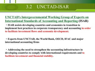 3.2UNCTAD-ISARUNCTAD's Intergovernmental Working Group of Experts on International Standards of Accounting and Reporting (ISAR)?ISAR assists developing countries and economies in transition to implement best practices in corporate transparency and accounting in order to facilitate investment flows and economic development.?Experts from UNCTAD, the World Bank, OECD, IFAC and major international accounting firms ?Addressing the need to strengthen the accounting infrastructure in developing countries to comply with international requirements and to facilitate investment and financial stability.