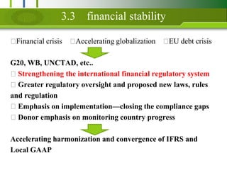 3.3financial stability?Financial crisis?Accelerating globalization?EU debt crisisG20, WB, UNCTAD, etc..? Strengthening the international financial regulatory system? Greater regulatory oversight and proposed new laws, rulesand regulation? Emphasis on implementationclosing the compliance gaps? Donor emphasis on monitoring country progressAccelerating harmonization and convergence of IFRS andLocal GAAP