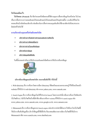 โปรโตคอลคืออะไร
     โปรโตคอล (Protocol) คือ ข้อกาหนดหรื อข้อตกลงที่ใช้ควบคุมการสื่อสารข้อมูลในเครื อข่าย ไม่ว่าจะ
เป็ นการสื่อสารระหว่างคอมพิวเตอร์กบคอมพิวเตอร์หรื อคอมพิวเตอร์กบอุปกรณ์อื่น ๆ จะต้องใช้โพรโท
                                   ั                            ั
คอลจะต้องมี ชนิดลักษะเดียวกัน เช่นเดียวกับการสื่อสารของมนุษย์จะต้องใช้ภาษาเดียวกันจึงจะสามารถ
ติดต่อเข้าใจกันได้

การบริการต่างๆบนเครือข่ ายอินเตอร์ เน็ต
     •     บริการด ้านการรับส่งข่าวสารและแสดงความคิดเห็น

    •                            ่
           บริการด ้านการติดต่อสือสาร

    •      บริการการถ่ายโอนแฟ้ มข ้อมูล

    •      บริการค ้นหาข ้อมูล

    •      บริการข ้อมูลมัลติมเดีย
                              ี


    ในที่น้ ี จะขอกล่าวถึงการให้บริ การบนอินเตอร์เน็ตด้านการให้บริ การค้นหาข้อมูล




     บริการค้นหาข้ อมูลบนอินเทอร์ เน็ต สามารถสืบค้นได้ 3 วิธี ดังนี้

1. Web directory คือ การค้นหาโดยการเลือก Directory ที่จดเตรี ยมและแยกหมวดหมู่ไว้ให้เรี ยบร้อยแล้ว
                                                       ั
website ที่ให้บริ การ web directory เช่น www.yahoo.com, www.sanook.com

2. Search Engine คือ การค้นหาข้อมูลโดยใช้โปรแกรม Search โดยการเอาคาที่เราต้องการค้นหาไปเทียบกับ
เว็บไซต์ต่างๆ ว่ามีเว็บไซต์ใดบ้างที่มีคาที่เราต้องการค้นหา website ที่ให้บริ การ search engine เช่น
www.yahoo.com, www.sanook.com, www.google.co.th, www.sansarn.com

3. Metasearch คือ การค้นหาข้อมูลแบบ Search engine แต่จะทาการส่งคาที่ตองการไปค้นหาในเว็บไซต์ที่
                                                                             ้
ให้บริ การสืบค้นข้อมูลอื่นๆ อีก ถ้าข้อมูลที่ได้มซ้ ากัน ก็จะแสดงเพียงรายการเดียว เว็บไซต์ที่ให้บริ การ
                                                ี
Metasearch เช่น www.search.com, www.thaifind.com
 