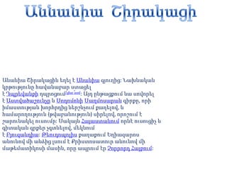 ԱննանիաՇիրակացի Անանիա Շիրակացին եղել է Անանիա գյուղից: Նախնական կրթությունը հավանաբար ստացել է Դպրեվանքի դպրոցում[փա՞ստ]: Այդ ընթացքում նա սովորել է Աստվածաշունչը և Սողոմոնի Սաղմոսարան գիրքը, որի իմաստության խորհրդից ներշնչում քաղելով, և համարողություն (թվաբանություն) սիրելով, որոշում է շարունակել ուսումը: Սակայն Հայաստանում որևէ ուսուցիչ և գիտական գրքեր չգտնելով, մեկնում է Բյուզանդիա: Թեուդոպոլիս քաղաքում Եղիազարոս անունով մի անձից լսում է Քրիստոսատուր անունով մի մաթեմատիկոսի մասին, որը ապրում էր Չորրորդ Հայքում: 