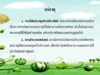 แร่ธาตุ
          1. การใช้แร่ธาตุอย่างประหยัด ในการทาเหมืองแร่บางอย่าง
นั้นบางที ท รั พยากรแร่ ธ าตุที่ ได้ม าอาจมี หลายชนิด ดังนั้ นจึ งควรจะ
พยายามใช้ให้คุ้มค่าทุกชนิด อย่างประหยัดและลดการสูญเปล่า
          2. การส้ารวจแหล่งแร่ ควรมีการเร่งรัดการสารวจทรัพยากร
แร่ธาตุให้ครอบคลุมทั่วประเทศ เพื่อประโยชน์ในการวางแผนการใช้
ประโยชน์อย่างคุ้มค่า
 