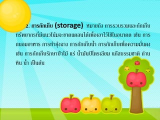 2. การกักเก็บ (storage) หมายถึง การรวบรวมและกักเก็บ
ทรัพยากรที่มีแนวโน้มจะขาดแคลนได้เพื่อเอาไว้ใช้ในอนาคต เช่น การ
ถนอมอาหาร การทายุ้งฉาง การกักเก็บน้า การกักเก็บเพื่อ ความมั่นคง
เช่น การกักเก็บรักษาป่าไม้ แร่ น้ามันปิโตรเลียม แก๊สธรรมชาติ ถ่าน
หิน น้า เป็นต้น
 