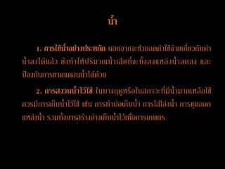 น้้า
     1. การใช้น้าอย่างประหยัด นอกจากจะช่วยลดค่าใช้จ่ายเกี่ยวกับค่า
น้ าลงได้ แ ล้ ว ยั ง ท าให้ ป ริ ม าณน้ าเสี ย ที่ จ ะทิ้ ง ลงแหล่ ง น้ าลดลง และ
ป้องกันการขาดแคลนน้าได้ด้วย
     2. การสงวนน้้าไว้ใช้ ในบางฤดูหรือในสภาวะที่มีน้ามากเหลือใช้
ควรมีการเก็บน้าไว้ใช้ เช่น การทาบ่อเก็บน้า การใส่โอ่งน้า การขุดลอก
แหล่งน้า รวมทั้งการสร้างอ่างเก็บน้าไว้เพื่อการเกษตร
 