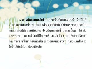 3. การพัฒนาแหล่ ง น้้า ในบางพื้น ที่ ขาดแคลนน้า จาเป็น ที่
จะต้ อ งหาแหล่ ง น้ าเพิ่ ม เติ ม เพื่ อ ให้ มี น้ าไว้ ใ ช้ ทั้ ง ในครั ว เรื อ นและใน
การเกษตรได้อย่างเพียงพอ ปัจจุบันการนาน้าบาดาลขึ้นมาใช้กาลัง
แพร่ ห ลายมาก แต่ อ าจมี ปั ญ หาเรื่ อ งแผ่ น ดิ น ทรุ ด เช่ น ในบริ เ วณ
กรุงเทพฯ ทาให้เกิดดินทรุดได้ จึงควรมีมาตรการกาหนดว่าเขตใดควร
ใช้น้าใต้ดินได้มากน้อยเพียงใด
 