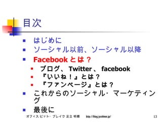目次 はじめに ソーシャル以前、ソーシャル以降 Facebook とは？ ブログ、 Twitter 、 facebook 『いいね！』とは？ 『ファンページ』とは？ これからのソーシャル・マーケティング 最後に 