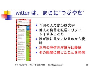Twitterは、まさに“つぶやき” １回の入力は 140 文字 他人の発言を転送（リツィート）することも 誰が誰に言っているのかも曖昧 本当の発信元が誰かは曖昧 その瞬間に感じたことを発信 