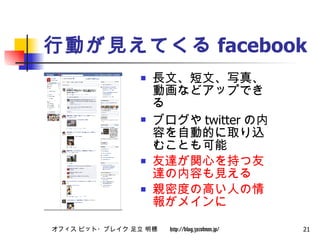 行動が見えてくる facebook 長文、短文、写真、動画などアップできる ブログや twitter の内容を自動的に取り込むことも可能 友達が関心を持つ友達の内容も見える 親密度の高い人の情報がメインに 