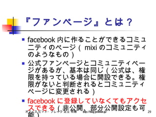 『ファンページ』とは？ facebook 内に作ることができるコミュニティのページ（ mixi のコミュニティのようなもの） 公式ファンページとコミュニティページがあるが、基本は同じ（公式は、権限を持っている場合に開設できる。権限がないと判断されるとコミュニティページに変更される） facebook に登録していなくてもアクセスできる （非公開、部分公開設定も可能） 