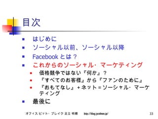 目次 はじめに ソーシャル以前、ソーシャル以降 Facebook とは？ これからのソーシャル・マーケティング 価格競争ではない『何か』？ 『すべてのお客様』から『ファンのために』 『おもてなし』＋ネット＝ソーシャル・マーケティング 最後に 