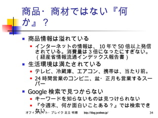 商品・商材ではない『何か』？ 商品情報は溢れている インターネットの情報は、 10 年で 50 倍以上発信されている。消費量は３倍になったにすぎない。（経産省情報流通インデックス報告書） 生活環境は満たされている テレビ、冷蔵庫、エアコン、携帯は、当たり前。 24 時間営業のコンビニ、盆・正月も営業するスーパー Google 検索で見つからない キーワードを知らないものは見つけられない 『今週末、何か面白いことある？』では検索できない 