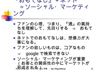 『おもてなし』＋ネット 　＝ソーシャル・マーケティング ファンの心理、つまり、『通』の氣持ちを理解して、先回りする　⇒　おもてなし ネットでのおもてなしは、想像力が大事になる。 ファンの欲しいものは、コアなもの 　⇒　 google で検索できない ソーシャル・マーケティングが重要（お客との関係性の中にマーケットが形成される） 