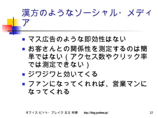 漢方のようなソーシャル・メディア マス広告のような即効性はない お客さんとの関係性を測定するのは簡単ではない（アクセス数やクリック率では測定できない） ジワジワと効いてくる ファンになってくれれば、営業マンになってくれる 