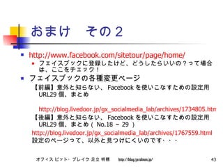 おまけ　その２ http://www.facebook.com/sitetour/page/home/ フェイスブックに登録したけど、どうしたらいいの？って場合は、ここをチェック！ フェイスブックの各種変更ページ 【前編】意外と知らない、 Facebook を使いこなすための設定用 URL29 個、まとめ 　 http://blog.livedoor.jp/gx_socialmedia_lab/archives/1734805.html 【後編】意外と知らない、 Facebook を使いこなすための設定用 URL29 個、まとめ（ No.18 ～ 29 ） http://blog.livedoor.jp/gx_socialmedia_lab/archives/1767559.html 設定のページって、以外と見つけにくいのです・・・ 