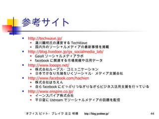 参考サイト http://techwave.jp/ 湯川鶴明氏の運営する TechWave 国内外のソーシャルメディアの最新事情を掲載 http:// blog.livedoor.jp/gx_socialmedia_lab /   GaiaX ソーシャルメディアラボ facebook に関連する市場規模や活用データ http://www.looops.net/ 株式会社ループス・コミュニケーション 日本でかなり先端をいくソーシャル・メディア支援会社 http://www.facebook.com/hachien 株式会社はちえん 自ら facebook にどっぷりつながりながらビジネス活用支援を行っている http://www.enspire.co.jp/ イーンスパイア株式会社 平日昼に Ustream でソーシャルメディアの話題を配信 