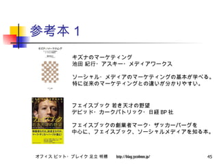 参考本１ キズナのマーケティング  池田 紀行・アスキー・メディアワークス ソーシャル・メディアのマーケティングの基本が学べる。 特に従来のマーケティングとの違いが分かりやすい。 フェイスブック 若き天才の野望  デビッド・カークパトリック・日経 BP 社 フェイスブックの創業者マーク・ザッカーバーグを 中心に、フェイスブック、ソーシャルメディアを知る本。 
